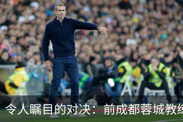 令人瞩目的对决：前成都蓉城教练将重返中超舞台